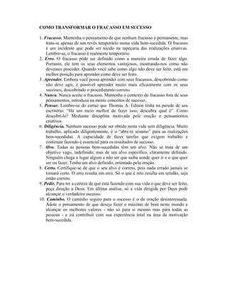 COMO TRANSFORMAR O FRACASSO EM SUCESSO
1. Fracasso. Mantenha o pensamento de que nenhum fracasso é permanente, mas
trata-se apenas de um revés temporário numa vida bem-sucedida. O fracasso
é um incidente que pode ser tecido na tapeçaria das realizações criativas.
Lembre-se, o fracasso é realmente temporário.
2. Erro. O fracasso pode ser definido como a maneira errada de fazer algo.
Portanto, ele tem os seus elementos vantajosos, mostrando-nos como não
devemos proceder. Quando você sabe como algo não deve ser feito, está em
melhor posição para aprender como deve ser feito.
3. Aprender. Embora você possa aprender com seus fracassos, descobrindo como
não deve agir, é possível aprender muito mais eficazmente com os seus
sucessos, descobrindo o procedimento correto.
4. Nunca. Nunca aceite o fracasso. Mantenha o contexto do fracasso fora de seus
pensamentos, introduza na mente conceitos de sucesso.
5. Pensar. Lembre-se do cartaz que Thomas A. Edison tinha na parede de seu
escritório: “Há um meio melhor de fazer isso; descubra qual é”. Como
descobri-lo? Mediante disciplina motivada pela oração e pensamentos
criativos.
6. Diligência. Nenhum sucesso pode ser obtido nesta vida sem diligência. Muito
trabalho, aplicado diligentemente, é o “abre-te sésamo” para as realizações
bem-sucedidas. A capacidade de fazer tarefas que exigem trabalho e
continuar fazendo é essencial para os resultados de sucesso.
7. Alvo. Todas as pessoas bem-sucedidas têm um alvo. Não se trata de um
objetivo vago, indefinido, mas de um alvo específico, claramente definido.
Ninguém chega a lugar algum a não ser que saiba aonde quer ir e o que quer
ser ou fazer. Tenha um alvo definido, orientado pela oração.
8. Certo. Certifique-se de que o seu alvo é correto, pois nada errado jamais se
tornará certo. O erro resulta em erro. Só o que é reto resulta em retidão, seja
então correto.
9. Pedir. Para ter a certeza de que está fazendo com sua vida o que deve ser feito,
peça direção a Deus. Em última análise, só a vida dirigida por Deus pode
alcançar o verdadeiro sucesso.
10. Caminho. O caminho seguro para o sucesso é o da oração desinteressada.
Adote o pensamento de que deseja fazer o máximo de bem neste mundo e
alcançar os melhores valores - não só para si mesmo mas para todas as
pessoas - e irá contribuir com sua experiência total na área da motivação
bem-sucedida.
 
