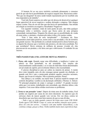 O homem foi ao seu novo território aceitando plenamente o consenso
geral de que não havia possibilidades de negócio naquela área. Raciocinou então:
“Por que me desgastar? Já estou sendo tratado injustamente por ter recebido esta
área improdutiva de trabalho”.
Você não ficará surpreso em saber que ele deixou de desenvolver qualquer
leque apreciável de novos negócios e acabou deixando a empresa. Não chegou
sequer a tentar. Para ele era um fato que não havia ali oportunidades. Sua atitude
em relação ao território era negativa. Resultados? Negativos!
Um segundo vendedor, vindo de outro ponto do país, não tinha qualquer
informação sobre o território, exceto que ficava perto de uma próspera
comunidade metropolitana. Ninguém lhe dissera que as possibilidades de venda
ali eram nulas, e, portanto, o homem pôs mãos à obra e fez muitas vendas.
“Esta é uma mina de ouro inexplorada!” - Exclamou ele. Seus
pensamentos eram todos positivos, assim como a sua atividade; e fez do território
um grande sucesso. Tão profunda era a atitude mental positiva desse homem que,
se alguém lhe dissesse que o território não prestava, ele não teria acreditado. Por
que acreditaria? Havia centenas de milhares de pessoas vivendo ali; elas
precisavam do seu produto, e ele faria com que o obtivessem. O vendedor foi um
sucesso.
TRÊS PASSOS PARA UMA ATITUDE MENTAL POSITIVA
1. Pense, não reaja. Quando surge uma dificuldade, a tendência é entrar em
pânico ou ficar perturbado, ou até ressentido. Tais reações são
emocionalmente condicionadas, e se os atos do indivíduo forem determinados
em tal estado de espírito, provavelmente faltará a eles racionalidade.
É preciso disciplinar-se para ser calmo na maneira de pensar. A mente
deve estar tranqüila, pois ela não consegue pensar quando em ebulição; só
quando está fria é que a mente-pode produzir aqueles conceitos racionais,
fatuais, que levam às soluções. Não se permita emoções. Pense!
Sua cabeça é, na verdade, seu maior bem. É preciso mantê-la sempre sob
controle disciplinar. Lembre-se da declaração atribuída a Thomas A. Edison:
“O principal propósito do corpo é carregar o cérebro”. O grande inventor
sabia que é na mente, trabalhando com serenidade, que obtemos idéias e não
impulsos. Com essas idéias sólidas resolvemos os problemas.
2. Torne-se um pensador ‘como’. Depois de trinta anos de trabalho árduo, Fred
perdeu seu negócio por causa de um sócio desonesto. Eu esperava que ele
estivesse cheio de rancor quando veio ver-me. Em vez disso, contou ter
descoberto que seus bens eram bem maiores do que as suas dívidas.
- Tudo o que eu tinha quando comecei há trinta anos eram US$ 50,00.
Tenho agora US$ 500,00. Como vê, estou em melhor situação nesse ponto -
disse ele com um sorriso. - Comecei com uma mulher maravilhosa, e ela
continua comigo, graças a Deus. Tenho também muito mais experiência hoje.
 