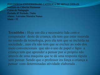Tecnófobo : Hoje em dia e necessário lida com o
computador deste de criança, ela tem que estar inserida
no mundo da tecnologia, pois ela tem que se incluída na
sociedade , mas ela não tem que se excluir ao todo dos
meio convencionais que são o uso de papel e lápis a
criança tem que aprender a pensar por si próprio não
através de uma maquina que te dá uma resposta rápida
sem pensar. Sendo que o professor ira força a criança a
pensar com determinadas atividade elaborada .
 