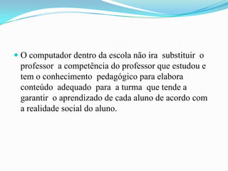  O computador dentro da escola não ira substituir o
professor a competência do professor que estudou e
tem o conhecimento pedagógico para elabora
conteúdo adequado para a turma que tende a
garantir o aprendizado de cada aluno de acordo com
a realidade social do aluno.
 