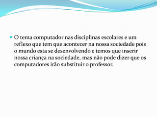 O tema computador nas disciplinas escolares e um
reflexo que tem que acontecer na nossa sociedade pois
o mundo esta se desenvolvendo e temos que inserir
nossa criança na sociedade, mas não pode dizer que os
computadores irão substituir o professor.
 