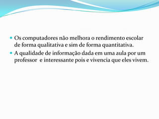  Os computadores não melhora o rendimento escolar
de forma qualitativa e sim de forma quantitativa.
 A qualidade de informação dada em uma aula por um
professor e interessante pois e vivencia que eles vivem.
 