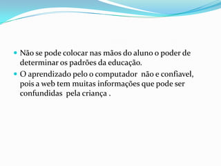  Não se pode colocar nas mãos do aluno o poder de
determinar os padrões da educação.
 O aprendizado pelo o computador não e confiavel,
pois a web tem muitas informações que pode ser
confundidas pela criança .
 
