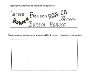 Veja algumas formas de escrever uma palavra:
Tente escrever várias vezes a palavra BOLA usando diferentes tipos de letra.
 