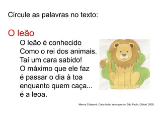 Circule as palavras no texto:
O leão
O leão é conhecido
Como o rei dos animais.
Taí um cara sabido!
O máximo que ele faz
é passar o dia à toa
enquanto quem caça...
é a leoa.
Marina Colasanti, Cada bicho seu capricho. São Paulo, Global, 2000.
 