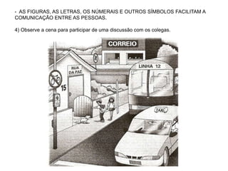 - AS FIGURAS, AS LETRAS, OS NÚMERAIS E OUTROS SÍMBOLOS FACILITAM A
COMUNICAÇÃO ENTRE AS PESSOAS.
4) Observe a cena para participar de uma discussão com os colegas.
 