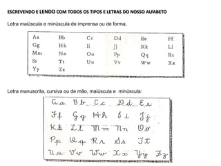 ESCREVENDO E LENDO COM TODOS OS TIPOS E LETRAS DO NOSSO ALFABETO
Letra maiúscula e minúscula de imprensa ou de forma.
Letra manuscrita, cursiva ou de mão, maiúscula e minúscula:
 