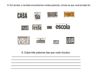 8. Em jornais, e revistas encontramos muitas palavras, circule as que você já sabe ler:
9. Copie três palavras das que você circulou:
__________________________________________________
___________________________________________________
___________________________________________________
___________________________________________________
___________________________________________________
 