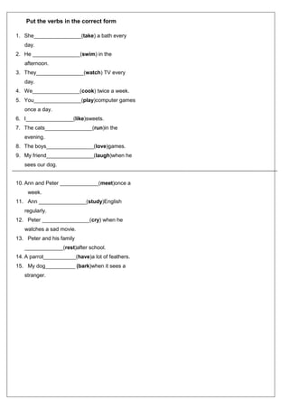 Put the verbs in the correct form
1. She________________(take) a bath every
day.
2. He ________________(swim) in the
afternoon.
3. They________________(watch) TV every
day.
4. We________________(cook) twice a week.
5. You________________(play)computer games
once a day.
6. I________________(like)sweets.
7. The cats________________(run)in the
evening.
8. The boys________________(love)games.
9. My friend________________(laugh)when he
sees our dog.
10. Ann and Peter _____________(meet)once a
week.
11. Ann ________________(study)English
regularly.
12. Peter ________________(cry) when he
watches a sad movie.
13. Peter and his family
_____________(rest)after school.
14. A parrot___________(have)a lot of feathers.
15. My dog__________ (bark)when it sees a
stranger.
 