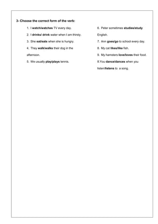 3- Choose the correct form of the verb:
1. I watch/watches TV every day.
2. I drinks/ drink water when I am thirsty.
3. She eat/eats when she is hungry.
4. They walk/walks their dog in the
afternoon.
5. We usually play/plays tennis.
6. Peter sometimes studies/study
English.
7. Ann goes/go to school every day.
8. My cat likes/like fish.
9. My hamsters love/loves their food.
8.You dance/dances when you
listen/listens to a song.
 