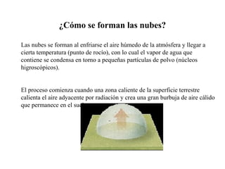 Las nubes se forman al enfriarse el aire húmedo de la atmósfera y llegar a
cierta temperatura (punto de rocío), con lo cual el vapor de agua que
contiene se condensa en torno a pequeñas partículas de polvo (núcleos
higroscópicos).
El proceso comienza cuando una zona caliente de la superficie terrestre
calienta el aire adyacente por radiación y crea una gran burbuja de aire cálido
que permanece en el suelo.
¿Cómo se forman las nubes?
 