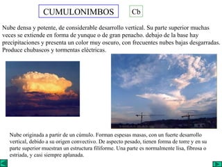 CUMULONIMBOS
Nube densa y potente, de considerable desarrollo vertical. Su parte superior muchas
veces se extiende en forma de yunque o de gran penacho. debajo de la base hay
precipitaciones y presenta un color muy oscuro, con frecuentes nubes bajas desgarradas.
Produce chubascos y tormentas eléctricas.
Cb
Nube originada a partir de un cúmulo. Forman espesas masas, con un fuerte desarrollo
vertical, debido a su origen convectivo. De aspecto pesado, tienen forma de torre y en su
parte superior muestran un estructura filiforme. Una parte es normalmente lisa, fibrosa o
estriada, y casi siempre aplanada.
 