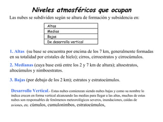 Niveles atmosféricos que ocupan
Altas
Medias
Bajas
De desarrollo vertical
3. Bajas (por debajo de los 2 km); estratos y estratocúmulos.
Desarrollo Vertical.- Estas nubes comienzan siendo nubes bajas y como su nombre lo
indica crecen en forma vertical alcanzando las medias para llegar a las altas, muchas de estas
nubes son responsables de fenómenos meteorológicos severos, inundaciones, caídas de
aviones, etc. cúmulos, cumulonimbos, estratocúmulos,
Las nubes se subdividen según se altura de formación y subsidencia en:
1. Altas (su base se encuentra por encima de los 7 km, generalmente formadas
en su totalidad por cristales de hielo); cirros, cirroestratos y cirrocúmulos.
2. Medianas (cuya base está entre los 2 y 7 km de altura); altoestratos,
altocúmulos y nimboestratos.
 