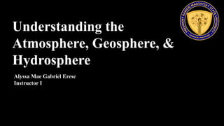 Understanding the
Atmosphere, Geosphere, &
Hydrosphere
Alyssa Mae Gabriel Erese
Instructor I
 