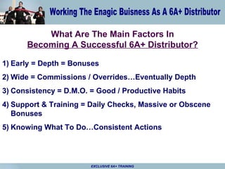 What Are The Main Factors In Becoming A Successful 6A+ Distributor? Early = Depth = Bonuses Wide = Commissions / Overrides…Eventually Depth Consistency = D.M.O. = Good / Productive Habits Support & Training = Daily Checks, Massive or Obscene Bonuses Knowing What To Do…Consistent Actions 