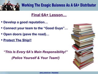 Final 6A+ Lesson… Develop a good reputation… Connect your team to the “Good Guys”… Open doors (pave the road)… Protect The Ship!! EXCLUSIVE 6A+ TRAINING “ This Is Every 6A’s Main Responsibility!” (Police Yourself & Your Team!) 
