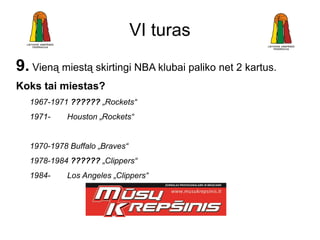 VI turas
9. Vieną miestą skirtingi NBA klubai paliko net 2 kartus.
Koks tai miestas?
  1967-1971 ?????? „Rockets“
  1971-    Houston „Rockets“


  1970-1978 Buffalo „Braves“
  1978-1984 ?????? „Clippers“
  1984-    Los Angeles „Clippers“
 