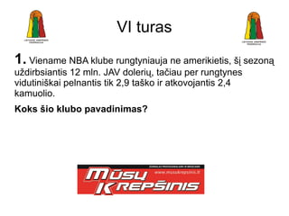 VI turas
1. Viename NBA klube rungtyniauja ne amerikietis, šį sezoną
uždirbsiantis 12 mln. JAV dolerių, tačiau per rungtynes
vidutiniškai pelnantis tik 2,9 taško ir atkovojantis 2,4
kamuolio.
Koks šio klubo pavadinimas?
 