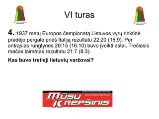 VI turas
4. 1937 metų Europos čempionatą Lietuvos vyrų rinktinė
pradėjo pergale prieš Italiją rezultatu 22:20 (15:9). Per
antrąsias rungtynes 20:15 (16:10) buvo įveikti estai. Trečiasis
mačas laimėtas rezultatu 21:7 (8:3).
Kas buvo tretieji lietuvių varžovai?
 