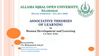 ALLAMA IQBAL OPEN UNIVERSITY,
ISLAMABAD
ONLINE WORKSHOP – JUL./AUG 2020
ASSOCIATIVE THEORIES
OF LEARNING
in
Human Development and Learning
C.C 8610 - B.Ed.
Presented by:
Ch. Muhammad Ashraf
m.ashraf0919@gmail.com
https://www.slideshare.net/RizwanDuhdra
Telegram: https://t.me/duhdra
 