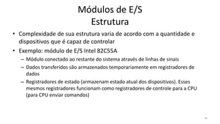 Módulos de E/S
Estrutura
• Complexidade de sua estrutura varia de acordo com a quantidade e
dispositivos que é capaz de controlar
• Exemplo: módulo de E/S Intel 82C55A
– Módulo conectado ao restante do sistema através de linhas de sinais
– Dados transferidos são armazenados temporariamente em registradores de
dados
– Registradores de estado (armazenam estado atual dos dispositivos). Esses
mesmos registradores funcionam como registradores de controle para a CPU
(para CPU enviar comandos)
11
 