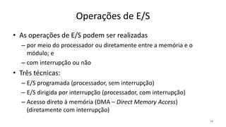 Operações de E/S
• As operações de E/S podem ser realizadas
– por meio do processador ou diretamente entre a memória e o
módulo; e
– com interrupção ou não
• Três técnicas:
– E/S programada (processador, sem interrupção)
– E/S dirigida por interrupção (processador, com interrupção)
– Acesso direto à memória (DMA – Direct Memory Access)
(diretamente com interrupção)
14
 