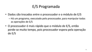 E/S Programada
• Dados são trocados entre o processador e o módulo de E/S
– Há um programa, executado pelo processador, para manipular todas
as operações de E/S
• O processador é mais rápido que o módulo de E/S, então
perde-se muito tempo, pois processador espera pela operação
de E/S
15
 