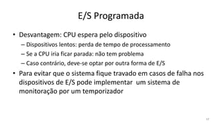 E/S Programada
• Desvantagem: CPU espera pelo dispositivo
– Dispositivos lentos: perda de tempo de processamento
– Se a CPU iria ficar parada: não tem problema
– Caso contrário, deve-se optar por outra forma de E/S
• Para evitar que o sistema fique travado em casos de falha nos
dispositivos de E/S pode implementar um sistema de
monitoração por um temporizador
17
 
