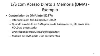 E/S com Acesso Direto à Memória (DMA) -
Exemplo
• Controlador de DMA Intel 8237A
– Interfaces com família 80x86 e DRAM
– Quando o módulo de DMA precisa de barramentos, ele envia sinal
HOLD ao processador
– CPU responde HLDA (hold acknowledge)
– Módulo de DMA pode usar barramentos
26
 
