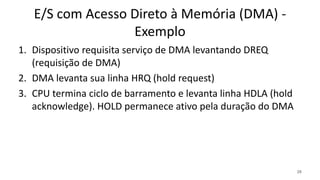 E/S com Acesso Direto à Memória (DMA) -
Exemplo
1. Dispositivo requisita serviço de DMA levantando DREQ
(requisição de DMA)
2. DMA levanta sua linha HRQ (hold request)
3. CPU termina ciclo de barramento e levanta linha HDLA (hold
acknowledge). HOLD permanece ativo pela duração do DMA
28
 