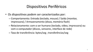 Dispositivos Periféricos
• Os dispositivos podem ser caracterizados por:
– Comportamento: Entrada (teclado, mouse) / Saída (monitor,
impressora) / Armazenamento (disco, memória flash)
– Relacionamento: com o ser humano (teclado, vídeo, impressora) ou
com o computador (discos, sensores, interface de rede)
– Taxa de transferência: bytes/seg ; transferências/seg
3
 