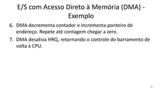 E/S com Acesso Direto à Memória (DMA) -
Exemplo
6. DMA decrementa contador e incrementa ponteiro de
endereço. Repete até contagem chegar a zero.
7. DMA desativa HRQ, retornando o controle do barramento de
volta à CPU.
30
 