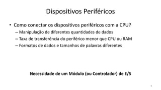 Dispositivos Periféricos
• Como conectar os dispositivos periféricos com a CPU?
– Manipulação de diferentes quantidades de dados
– Taxa de transferência do periférico menor que CPU ou RAM
– Formatos de dados e tamanhos de palavras diferentes
4
Necessidade de um Módulo (ou Controlador) de E/S
 