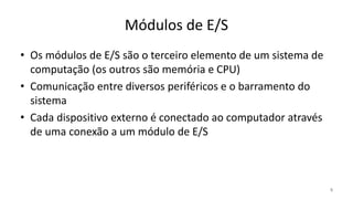 Módulos de E/S
• Os módulos de E/S são o terceiro elemento de um sistema de
computação (os outros são memória e CPU)
• Comunicação entre diversos periféricos e o barramento do
sistema
• Cada dispositivo externo é conectado ao computador através
de uma conexão a um módulo de E/S
5
 