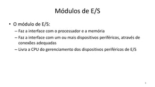 Módulos de E/S
• O módulo de E/S:
– Faz a interface com o processador e a memória
– Faz a interface com um ou mais dispositivos periféricos, através de
conexões adequadas
– Livra a CPU do gerenciamento dos dispositivos periféricos de E/S
9
 