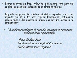 Depois, decresce em força, relaxa-se, quase desaparece, para que as glândulas genitais  sucedam-na no campo de energia. Segundo Jorge Andréa, médico psiquiatra, expositor e escritor espírita, que há muitos anos tem se dedicado aos estudos da mediunidade e das obsessões, afirma-nos em Nos Alicerces do Inconsciente: " A tríade por excelência, da mais alta expressão no mecanismo mediúnico,seria representada:   a) pela glândula pineal;   b) pelos centros de energia vital ou chacras;   c) pelo sistema neuro-vegetativo   