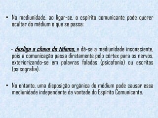 Na mediunidade, ao ligar-se, o espírito comunicante pode querer ocultar do médium o que se passa:  -  desliga a chave do tálamo,  e dá-se a mediunidade inconsciente, pois a comunicação passa diretamente pelo córtex para os nervos, exteriorizando-se em palavras faladas (psicofonia) ou escritas (psicografia).  No entanto, uma disposição orgânica do médium pode causar essa mediunidade independente da vontade do Espírito Comunicante.  