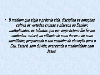 O médium que vigia a própria vida, disciplina as emoções, cultiva as virtudes cristãs e oferece ao Senhor, multiplicados, os talentos que por empréstimo lhe foram confiados, estará, no silêncio de suas dores e de seus sacrifícios, preparando o seu caminho de elevação para o Céu. Estará, sem dúvida, exercendo a mediunidade com Jesus.  
