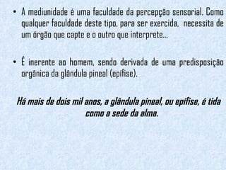 A mediunidade é uma faculdade da percepção sensorial. Como qualquer faculdade deste tipo, para ser exercida,  necessita de um órgão que capte e o outro que interprete...  É inerente ao homem, sendo derivada de uma predisposição orgânica da glândula pineal (epífise). Há mais de dois mil anos, a glândula pineal, ou epífise, é tida como a sede da alma.  