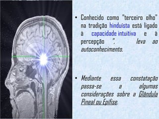 Conhecido como "terceiro olho" na tradição  hinduísta  está ligado à  capacidade intuitiva  e à percepção  ",  leva ao autoconhecimento. Mediante essa constatação passa-se a algumas considerações sobre a  Glândula Pineal ou Epífise .   