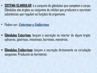 SISTEMA GLANDULAR : é o conjunto de glândulas que compõem o corpo. Glândulas são órgãos ou conjuntos de células que produzem e secretam substâncias que regulam as funções do organismo.  Podem ser:  Exócrinas e Endócrinas . Glândulas Exócrinas : lançam a secreção no interior de algum órgão: salivares, gástricas, intestinais, lacrimais, mamárias. Glândulas Endócrinas :  lançam a secreção diretamente na circulação sanguínea. Produzem os hormônios  
