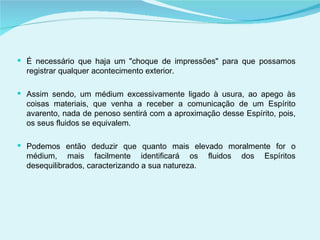 É necessário que haja um "choque de impressões" para que possamos registrar qualquer acontecimento exterior. Assim sendo, um médium excessivamente ligado à usura, ao apego às coisas materiais, que venha a receber a comunicação de um Espírito avarento, nada de penoso sentirá com a aproximação desse Espírito, pois, os seus fluidos se equivalem. Podemos então deduzir que quanto mais elevado moralmente for o médium, mais facilmente identificará os fluidos dos Espíritos desequilibrados, caracterizando a sua natureza. 