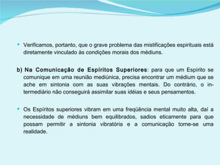 Verificamos, portanto, que o grave problema das mistificações espirituais está diretamente vinculado às condições morais dos médiuns. b) Na Comunicação de Espíritos Superiores : para que um Espírito se comunique em uma reunião mediúnica, precisa encontrar um médium que se ache em sintonia com as suas vibrações mentais. Do contrário, o in­termediário não conseguirá assimilar suas idéias e seus pensamentos.  Os Espíritos superiores vibram em uma freqüência mental muito alta, daí a necessidade de médiuns bem equilibrados, sadios eticamente para que possam permitir a sintonia vibratória e a comunicação torne-se uma realidade. 