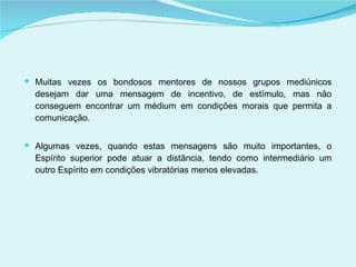 Muitas vezes os bondosos mentores de nossos grupos mediúnicos desejam dar uma mensagem de incentivo, de estímulo, mas não conseguem encontrar um médium em condições morais que permita a comunicação. Algumas vezes, quando estas mensagens são muito importantes, o Espírito superior pode atuar a distância, tendo como intermediário um outro Espírito em condições vibratórias menos elevadas. 