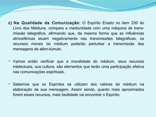 c) Na Qualidade da Comunicação : O Espírito Erasto no item 230 do Livro dos Médiuns, compara a mediunidade com uma máquina de trans­missão telegráfica, afirmando que, da mesma forma que as influências atmosféricas atuam negativamente nas transmissões telegráficas, os recursos morais do médium poderão perturbar a transmissão das mensagens de além-túmulo. Vamos então verificar que a moralidade do médium, seus recursos intelectuais, sua cultura, são elementos que terão uma participação efetiva nas comunicações espirituais.  Sabemos que os Espíritos se utilizam dos valores do médium na elaboração de sua mensagem. Assim sendo, quanto mais aproximados forem esses recursos, mais facilidade vai encontrar o Espírito. 
