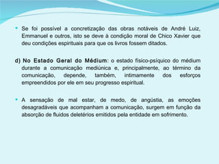 Se foi possível a concretização das obras notáveis de André Luiz, Emmanuel e outros, isto se deve à condição moral de Chico Xavier que deu condições espirituais para que os livros fossem ditados. d) No Estado Geral do Médium : o estado físico-psíquico do médium durante a comunicação mediúnica e, principalmente, ao término da comunicação, depende, também, intimamente dos esforços empreendidos por ele em seu progresso espiritual.  A sensação de mal estar, de medo, de angústia, as emoções desagradáveis que acompanham a comunicação, surgem em função da absorção de fluidos deletérios emitidos pela entidade em sofrimento. 