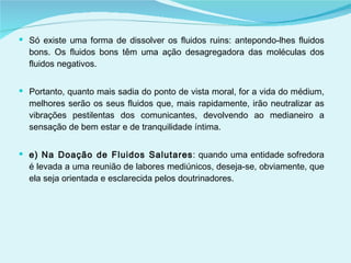 Só existe uma forma de dissolver os fluidos ruins: antepondo-lhes fluidos bons. Os fluidos bons têm uma ação desagregadora das moléculas dos fluidos negativos. Portanto, quanto mais sadia do ponto de vista moral, for a vida do médium, melhores serão os seus fluidos que, mais rapidamente, irão neutralizar as vibrações pestilentas dos comunicantes, devolvendo ao medianeiro a sensação de bem estar e de tranquilidade íntima. e) Na Doação de Fluidos Salutares : quando uma entidade sofredora é levada a uma reunião de labores mediúnicos, deseja-se, obviamente, que ela seja orientada e esclarecida pelos doutrinadores.  