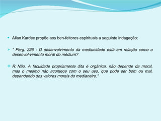Allan Kardec propõe aos ben­feitores espirituais a seguinte indagação: “  Perg. 226 - O desenvolvimento da mediunidade está em relação como o desenvol­vimento moral do médium? R. Não. A faculdade propriamente dita é orgânica, não depende da moral, mas o mesmo não acontece com o seu uso, que pode ser bom ou mal, dependendo dos valores morais do medianeiro." 