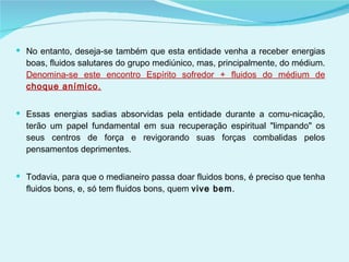 No entanto, deseja-se também que esta entidade venha a receber energias boas, fluidos salutares do grupo mediúnico, mas, principalmente, do médium.  Denomina-se este encontro Espírito sofredor + fluidos do médium de  choque anímico. Essas energias sadias absorvidas pela entidade durante a comu­nicação, terão um papel fundamental em sua recuperação espiritual "limpando" os seus centros de força e revigorando suas forças combalidas pelos pensamentos deprimentes. Todavia, para que o medianeiro passa doar fluidos bons, é preciso que tenha fluidos bons, e, só tem fluidos bons, quem  vive bem . 