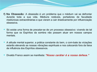 f) Na Obsessão : A obsessão é um problema que o médium vai se defrontar durante toda a sua vida. Médiuns notáveis, portadores de faculdade mediúnicas extraordinárias e que vieram a cair drasticamente por influenciação obsessiva. Só existe uma forma de precatar-se de um processo obsessivo: vivendo de tal forma que os Espíritos da sombra não possam atuar em nossos campos mentais. A atitude mental superior, a prática constante do bem, o com­bate às viciações estarão elevando as nossas vibrações espirituais e nos colocando fora da faixa de influência dos Espíritos obsessivos. Divaldo Franco assim se manifesta:  "Nosso caráter é a nossa defesa." 